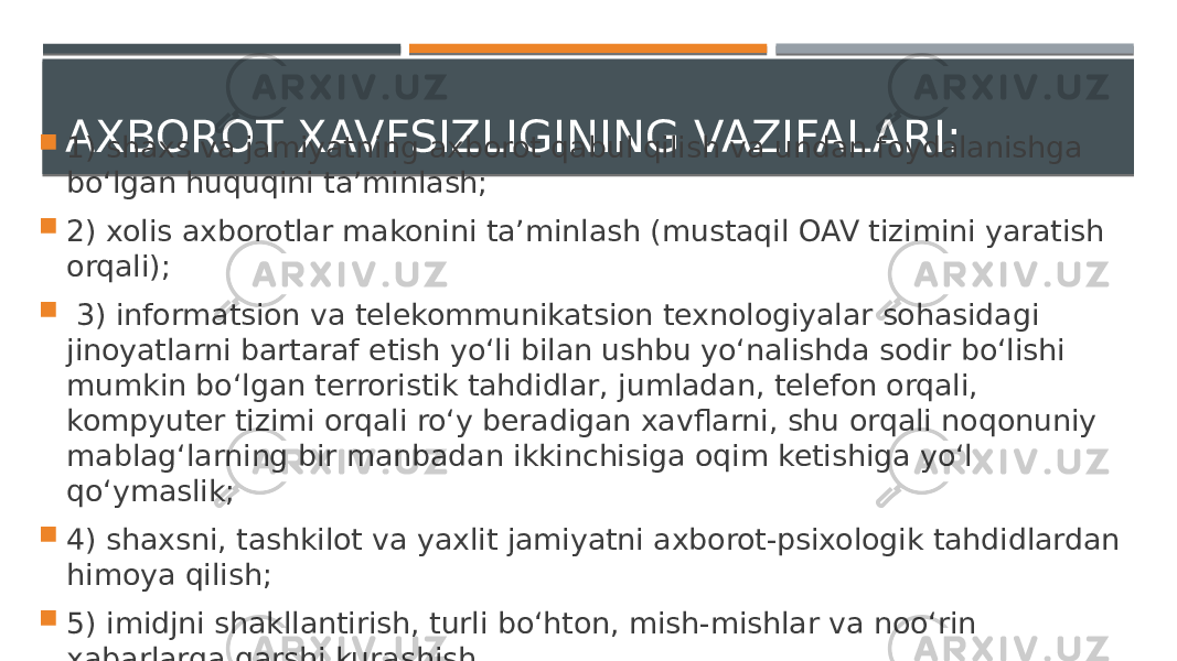 AXBOROT XAVFSIZLIGINING VAZIFALARI:  1) shaxs va jamiyatning axborot qabul qilish va undan foydalanishga bo‘lgan huquqini ta’minlash;  2) xolis axborotlar makonini ta’minlash (mustaqil OAV tizimini yaratish orqali);  3) informatsion va telekommunikatsion texnologiyalar sohasidagi jinoyatlarni bartaraf etish yo‘li bilan ushbu yo‘nalishda sodir bo‘lishi mumkin bo‘lgan terroristik tahdidlar, jumladan, telefon orqali, kompyuter tizimi orqali ro‘y beradigan xavflarni, shu orqali noqonuniy mablag‘larning bir manbadan ikkinchisiga oqim ketishiga yo‘l qo‘ymaslik;  4) shaxsni, tashkilot va yaxlit jamiyatni axborot-psixologik tahdidlardan himoya qilish;  5) imidjni shakllantirish, turli bo‘hton, mish-mishlar va noo‘rin xabarlarga qarshi kurashish. 