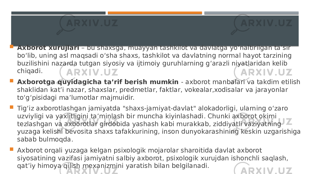  Axborot xurujlari – bu shaxsga, muayyan tashkilot va davlatga yo‘naltirilgan ta’sir bo‘lib, uning asl maqsadi o‘sha shaxs, tashkilot va davlatning normal hayot tarzining buzilishini nazarda tutgan siyosiy va ijtimoiy guruhlarning g‘arazli niyatlaridan kelib chiqadi.  Axborotga quyidagicha ta’rif berish mumkin - axborot manbalari va takdim etilish shaklidan kat’i nazar, shaxslar, predmetlar, faktlar, vokealar,xodisalar va jarayonlar to‘g‘pisidagi ma’lumotlar majmuidir.  Tig‘iz axborotlashgan jamiyatda &#34;shaxs-jamiyat-davlat&#34; alokadorligi, ularning o‘zaro uzviyligi va yaxlitligini ta’minlash bir muncha kiyinlashadi. Chunki axborot okimi tezlashgan va axborotlar girdobida yashash kabi murakkab, ziddiyatli vaziyatning yuzaga kelishi bevosita shaxs tafakkurining, inson dunyokarashining keskin uzgarishiga sabab bulmoqda.  Axborot orqali yuzaga kelgan psixologik mojarolar sharoitida davlat axborot siyosatining vazifasi jamiyatni salbiy axborot, psixologik xurujdan ishonchli saqlash, qat’iy himoya qilish mexanizmini yaratish bilan belgilanadi. 