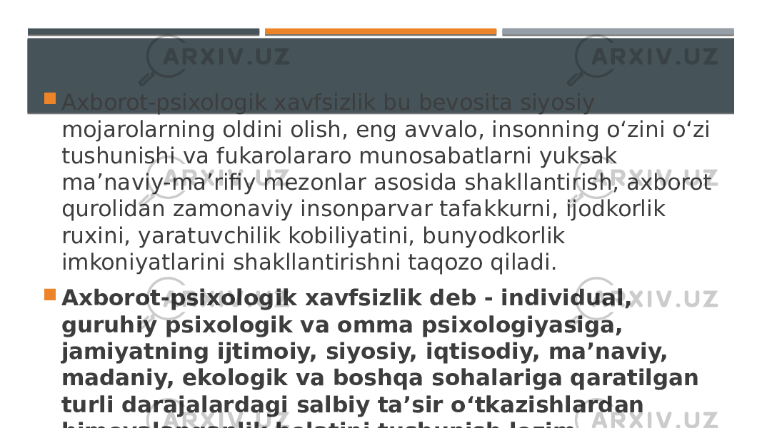  Axborot-psixologik xavfsizlik bu bevosita siyosiy mojarolarning oldini olish, eng avvalo, insonning o‘zini o‘zi tushunishi va fukarolararo munosabatlarni yuksak ma’naviy-ma’rifiy mezonlar asosida shakllantirish, axborot qurolidan zamonaviy insonparvar tafakkurni, ijodkorlik ruxini, yaratuvchilik kobiliyatini, bunyodkorlik imkoniyatlarini shakllantirishni taqozo qiladi.  Axborot-psixologik xavfsizlik deb - individual, guruhiy psixologik va omma psixologiyasiga, jamiyatning ijtimoiy, siyosiy, iqtisodiy, ma’naviy, madaniy, ekologik va boshqa sohalariga qaratilgan turli darajalardagi salbiy ta’sir o‘tkazishlardan himoyalanganlik holatini tushunish lozim. 