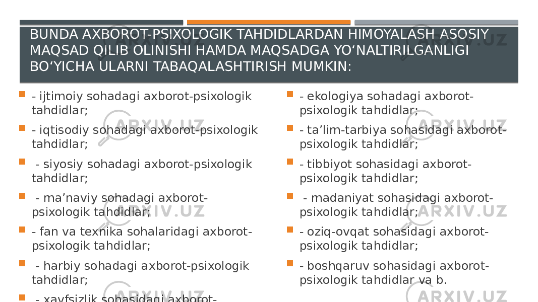 BUNDA AXBOROT-PSIXOLOGIK TAHDIDLARDAN HIMOYALASH ASOSIY MAQSAD QILIB OLINISHI HAMDA MAQSADGA YO‘NALTIRILGANLIGI BO‘YICHA ULARNI TABAQALASHTIRISH MUMKIN:  - ijtimoiy sohadagi axborot-psixologik tahdidlar;  - iqtisodiy sohadagi axborot-psixologik tahdidlar;  - siyosiy sohadagi axborot-psixologik tahdidlar;  - ma’naviy sohadagi axborot- psixologik tahdidlar;  - fan va texnika sohalaridagi axborot- psixologik tahdidlar;  - harbiy sohadagi axborot-psixologik tahdidlar;  - xavfsizlik sohasidagi axborot- psixologik tahdidlar;  - ekologiya sohadagi axborot- psixologik tahdidlar;  - ta’lim-tarbiya sohasidagi axborot- psixologik tahdidlar;  - tibbiyot sohasidagi axborot- psixologik tahdidlar;  - madaniyat sohasidagi axborot- psixologik tahdidlar;  - oziq-ovqat sohasidagi axborot- psixologik tahdidlar;  - boshqaruv sohasidagi axborot- psixologik tahdidlar va b. 