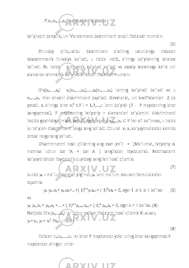 Р [x 1 ,x 2 ,....,x n ] ko`phadlar halqasida ko`phadni qaraylik, uni Vandermond determinanti orqali ifodalash mumkin: (1) Shunday qilib,ushbu determinant o`zining ustunlariga nisbatan kososimmetrik funksiya bo`ladi, u holda -  S n o`rniga qo`yishning ishorasi bo`ladi. Bu holda simmetrik ko`phad bo`ladi va asosiy teoremaga ko`ra uni elementar simmetrik ko`phadlar orqali ifodalash mumkin: Dis(s 1 ,…,s n ) s 1 (x 1 ,....,x n ),....,s n (x 1 ,....,x n ) larning ko`phadi bo`ladi va u x 1 ,...,x n т \lar oilasini diskriminanti deyiladi. Ravshanki, uni koeffisientlari Z da yotadi. x i o`rniga biror x i 0  F i = 1,2,...,n larni qo`yish (F - Р maydonning biror kengaytmasi), F maydonning ixtiyoriy n elementlari to`plamini diskriminanti haqida gapirishga imkon beradi. Agar barcha x 1 ,...,x n  F har xil bo`lmasa, u holda bu to`plam diskriminanti nolga teng bo`ladi. Chunki x i -x j ko`paytmalardan kamida bittasi nolga teng bo`ladi. Diskriminantni hosil qilishning eng oson yo`li = (Ma`lumki, ixtiyoriy A matritsa uchun det t A = det A ) tenglikdan foydalanish. Matritsalarni ko`paytirishdan foydalanib quyidagi tenglikni hosil qilamiz: (2) bunda p k – ma`lum darajali yig`indi.p k larni ma`lum rekurent formulalardan topamiz: p k -p k-1 s 1 + p k-2 s 2 +...+(-1) k-1 p 1 s k-1 + (-1) k ks k = 0, agar 1  k  n bo`lsa; (3) va p k -p k-1 s 1 + p k-2 s 2 +....+ (-1) n-1 p k-n+1 s n-1 + (-1) n p k-n s n = 0, agar k > n bo`lsa; (4). Natijada Dis (s 1 ,...,s n ) lar uchun oshkor ifodalarni hosil qilamiz Xususan, p 1 = s 1 , p 2 = s 1 2 -2s 2 , u holda (4) Ildizlari c 1 ,c 2 ,....,c n lar biror Р maydondan yoki uning biror kengaytmasi.F maydondan olingan unitar 
