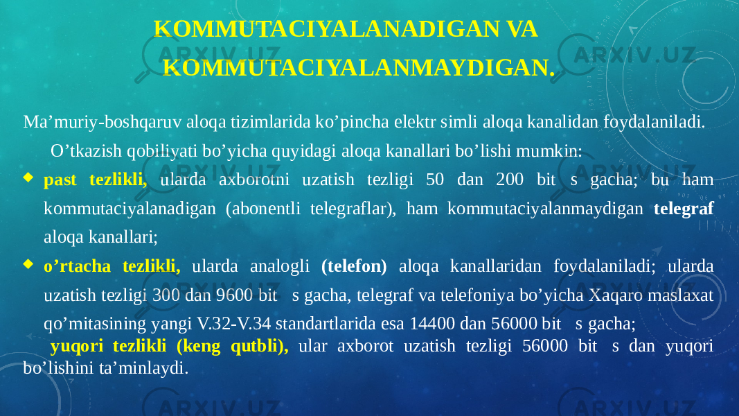 KOMMUTACIYALANADIGAN VA KOMMUTACIYALANMAYDIGAN. Ma’muriy-boshqaruv aloqa tizimlarida ko’pincha elektr simli aloqa kanalidan foydalaniladi. O’tkazish qobiliyati bo’yicha quyidagi aloqa kanallari bo’lishi mumkin:  past tezlikli, ularda axborotni uzatish tezligi 50 dan 200 bits gacha; bu ham kommutaciyalanadigan (abonentli telegraflar), ham kommutaciyalanmaydigan telegraf aloqa kanallari;  o’rtacha tezlikli, ularda analogli (telefon) aloqa kanallaridan foydalaniladi; ularda uzatish tezligi 300 dan 9600 bits gacha, telegraf va telefoniya bo’yicha Xaqaro maslaxat qo’mitasining yangi V.32-V.34 standartlarida esa 14400 dan 56000 bits gacha; yuqori tezlikli (keng qutbli), ular axborot uzatish tezligi 56000 bits dan yuqori bo’lishini ta’minlaydi. 