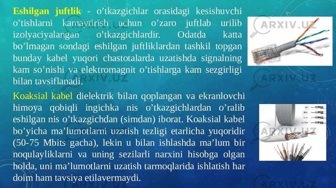 Eshilgan juftlik - o’tkazgichlar orasidagi kesishuvchi o’tishlarni kamaytirish uchun o’zaro juftlab urilib izolyaciyalangan o’tkazgichlardir. Odatda katta bo’lmagan sondagi eshilgan juftliklardan tashkil topgan bunday kabel yuqori chastotalarda uzatishda signalning kam so’nishi va elektromagnit o’tishlarga kam sezgirligi bilan tavsiflanadi. Koaksial kabel dielektrik bilan qoplangan va ekranlovchi himoya qobiqli ingichka nis o’tkazgichlardan o’ralib eshilgan nis o’tkazgichdan (simdan) iborat. Koaksial kabel bo’yicha ma’lumotlarni uzatish tezligi etarlicha yuqoridir (50-75 Mbits gacha), lekin u bilan ishlashda ma’lum bir noqulayliklarni va uning sezilarli narxini hisobga olgan holda, uni ma’lumotlarni uzatish tarmoqlarida ishlatish har doim ham tavsiya etilavermaydi. 