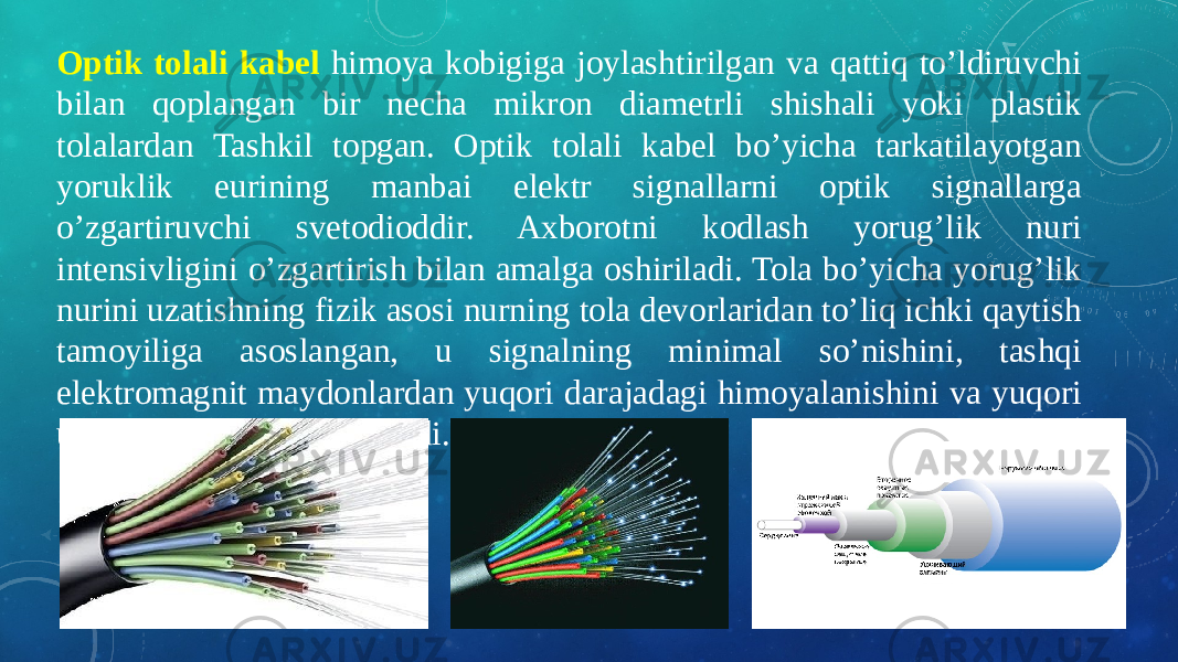 Optik tolali kabel himoya kobigiga joylashtirilgan va qattiq to’ldiruvchi bilan qoplangan bir necha mikron diametrli shishali yoki plastik tolalardan Tashkil topgan. Optik tolali kabel bo’yicha tarkatilayotgan yoruklik eurining manbai elektr signallarni optik signallarga o’zgartiruvchi svetodioddir. Axborotni kodlash yorug’lik nuri intensivligini o’zgartirish bilan amalga oshiriladi. Tola bo’yicha yorug’lik nurini uzatishning fizik asosi nurning tola devorlaridan to’liq ichki qaytish tamoyiliga asoslangan, u signalning minimal so’nishini, tashqi elektromagnit maydonlardan yuqori darajadagi himoyalanishini va yuqori uzatish tezligini ta’minlaydi. 