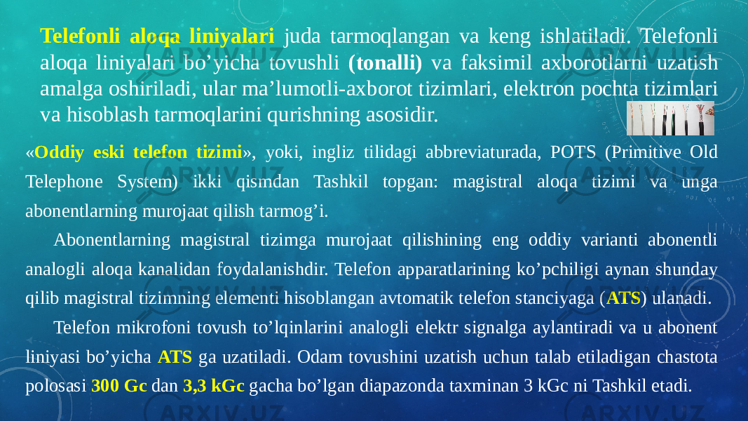 Telefonli aloqa liniyalari juda tarmoqlangan va keng ishlatiladi. Telefonli aloqa liniyalari bo’yicha tovushli (tonalli) va faksimil axborotlarni uzatish amalga oshiriladi, ular ma’lumotli-axborot tizimlari, elektron pochta tizimlari va hisoblash tarmoqlarini qurishning asosidir. « Oddiy eski telefon tizimi », yoki, ingliz tilidagi abbreviaturada, POTS (Primitive Old Telephone System) ikki qismdan Tashkil topgan: magistral aloqa tizimi va unga abonentlarning murojaat qilish tarmog’i. Abonentlarning magistral tizimga murojaat qilishining eng oddiy varianti abonentli analogli aloqa kanalidan foydalanishdir. Telefon apparatlarining ko’pchiligi aynan shunday qilib magistral tizimning elementi hisoblangan avtomatik telefon stanciyaga ( ATS ) ulanadi. Telefon mikrofoni tovush to’lqinlarini analogli elektr signalga aylantiradi va u abonent liniyasi bo’yicha ATS ga uzatiladi. Odam tovushini uzatish uchun talab etiladigan chastota polosasi 300 Gc dan 3,3 kGc gacha bo’lgan diapazonda taxminan 3 kGc ni Tashkil etadi. 