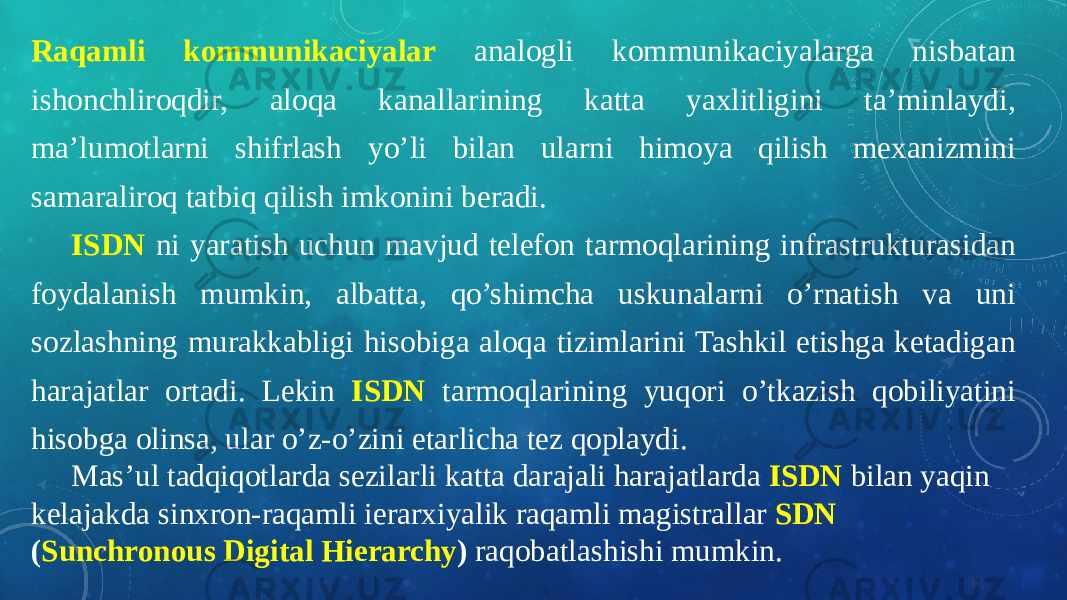 Raqamli kommunikaciyalar analogli kommunikaciyalarga nisbatan ishonchliroqdir, aloqa kanallarining katta yaxlitligini ta’minlaydi, ma’lumotlarni shifrlash yo’li bilan ularni himoya qilish mexanizmini samaraliroq tatbiq qilish imkonini beradi. ISDN ni yaratish uchun mavjud telefon tarmoqlarining infrastrukturasidan foydalanish mumkin, albatta, qo’shimcha uskunalarni o’rnatish va uni sozlashning murakkabligi hisobiga aloqa tizimlarini Tashkil etishga ketadigan harajatlar ortadi. Lekin ISDN tarmoqlarining yuqori o’tkazish qobiliyatini hisobga olinsa, ular o’z-o’zini etarlicha tez qoplaydi. Mas’ul tadqiqotlarda sezilarli katta darajali harajatlarda ISDN bilan yaqin kelajakda sinxron-raqamli ierarxiyalik raqamli magistrallar SDN ( Sunchronous Digital Hierarchy ) raqobatlashishi mumkin. 