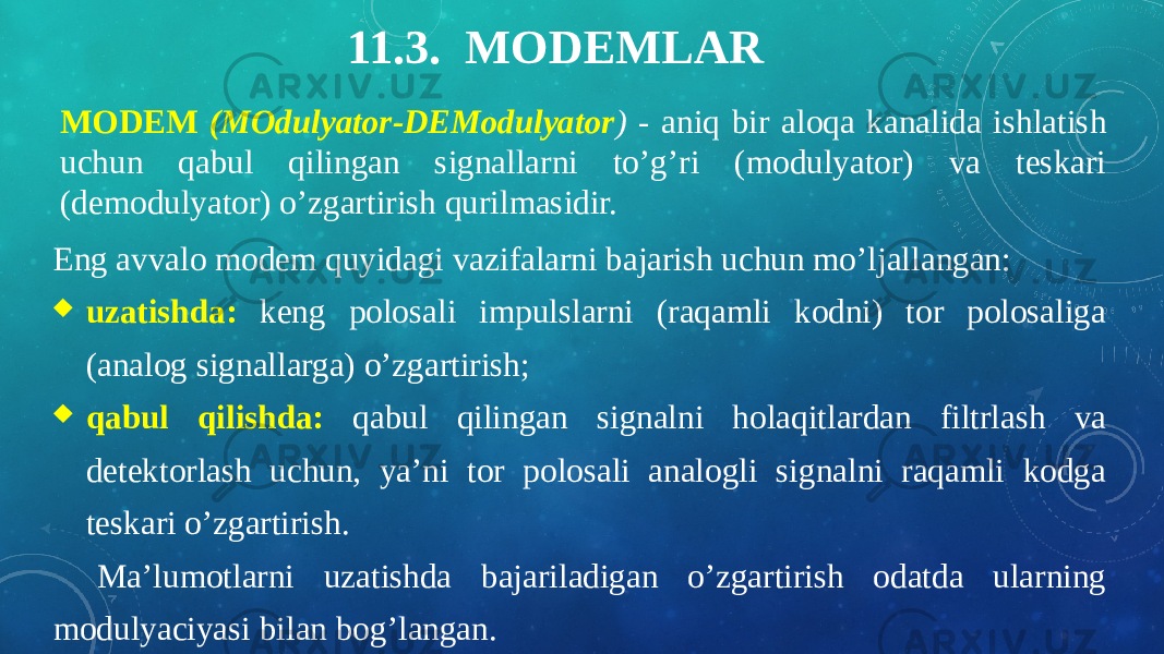 11.3. MODEMLAR MODEM (MOdulyator-DEModulyator ) - aniq bir aloqa kanalida ishlatish uchun qabul qilingan signallarni to’g’ri (modulyator) va teskari (demodulyator) o’zgartirish qurilmasidir. Eng avvalo modem quyidagi vazifalarni bajarish uchun mo’ljallangan:  uzatishda: keng polosali impulslarni (raqamli kodni) tor polosaliga (analog signallarga) o’zgartirish;  qabul qilishda: qabul qilingan signalni holaqitlardan filtrlash va detektorlash uchun, ya’ni tor polosali analogli signalni raqamli kodga teskari o’zgartirish. Ma’lumotlarni uzatishda bajariladigan o’zgartirish odatda ularning modulyaciyasi bilan bog’langan. 