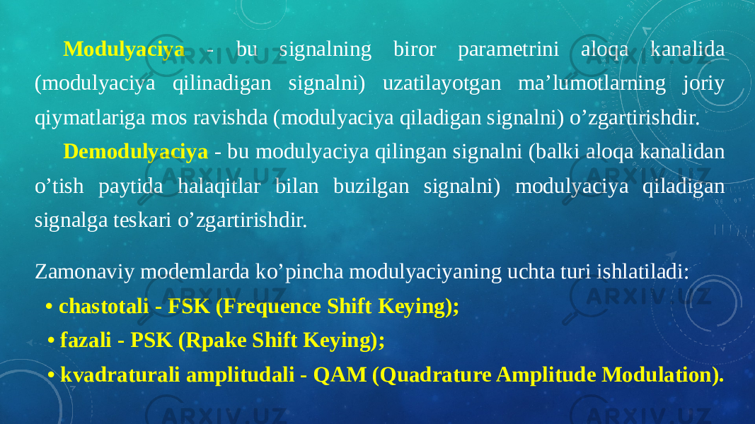 Modulyaciya - bu signalning biror parametrini aloqa kanalida (modulyaciya qilinadigan signalni) uzatilayotgan ma’lumotlarning joriy qiymatlariga mos ravishda (modulyaciya qiladigan signalni) o’zgartirishdir. Demodulyaciya - bu modulyaciya qilingan signalni (balki aloqa kanalidan o’tish paytida halaqitlar bilan buzilgan signalni) modulyaciya qiladigan signalga teskari o’zgartirishdir. Zamonaviy modemlarda ko’pincha modulyaciyaning uchta turi ishlatiladi:    • chastotali - FSK (Frequence Shift Keying); • fazali - PSK (Rpake Shift Keying); • kvadraturali amplitudali - QAM (Quadrature Amplitude Modulation). 