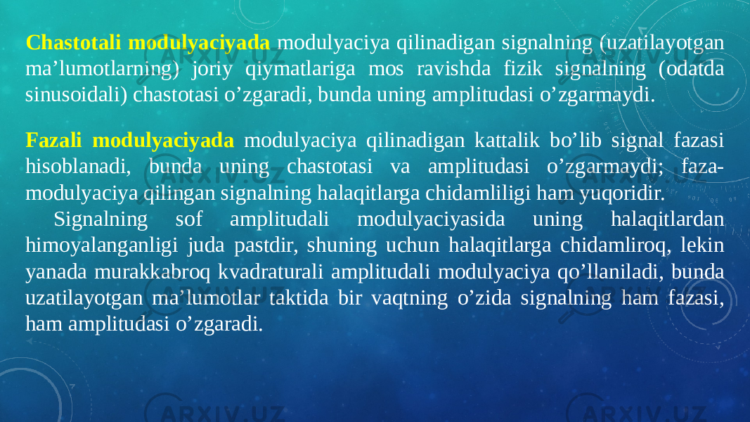 Fazali modulyaciyada modulyaciya qilinadigan kattalik bo’lib signal fazasi hisoblanadi, bunda uning chastotasi va amplitudasi o’zgarmaydi; faza- modulyaciya qilingan signalning halaqitlarga chidamliligi ham yuqoridir. Signalning sof amplitudali modulyaciyasida uning halaqitlardan himoyalanganligi juda pastdir, shuning uchun halaqitlarga chidamliroq, lekin yanada murakkabroq kvadraturali amplitudali modulyaciya qo’llaniladi, bunda uzatilayotgan ma’lumotlar taktida bir vaqtning o’zida signalning ham fazasi, ham amplitudasi o’zgaradi.Chastotali modulyaciyada modulyaciya qilinadigan signalning (uzatilayotgan ma’lumotlarning) joriy qiymatlariga mos ravishda fizik signalning (odatda sinusoidali) chastotasi o’zgaradi, bunda uning amplitudasi o’zgarmaydi. 