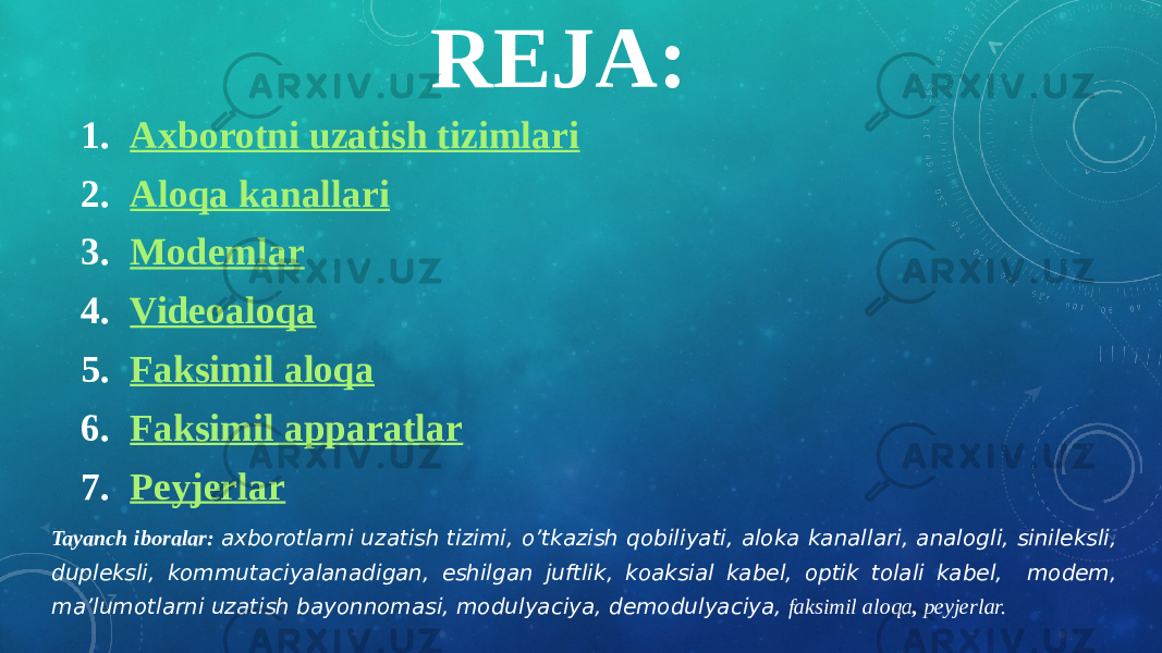 REJA: 1. Axborotni uzatish tizimlari 2. Aloqa kanallari 3. Modemlar 4. Videoaloqa 5. F aksimil alo q a 6. Faksimil apparatlar 7. Peyjerlar Tayanch iboralar: axborotlarni uzatish tizimi, o’tkazish qobiliyati, aloka kanallari, analogli, sinileksli, dupleksli, kommutaciyalanadigan, eshilgan juftlik, koaksial kabel, optik tolali kabel, modem, ma’lumotlarni uzatish bayonnomasi, modulyaciya, demodulyaciya, faksimil aloqa , peyjerlar. 