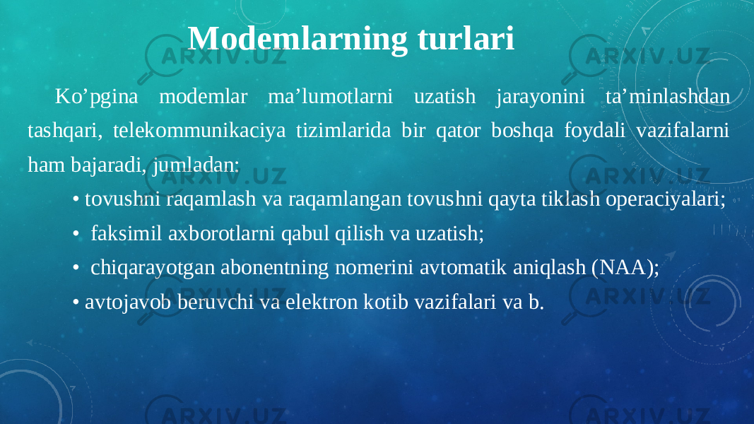 Modemlarning turlari Ko’pgina modemlar ma’lumotlarni uzatish jarayonini ta’minlashdan tashqari, telekommunikaciya tizimlarida bir qator boshqa foydali vazifalarni ham bajaradi, jumladan:   • tovushni raqamlash va raqamlangan tovushni qayta tiklash operaciyalari;    • faksimil axborotlarni qabul qilish va uzatish;    • chiqarayotgan abonentning nomerini avtomatik aniqlash (NAA);    • avtojavob beruvchi va elektron kotib vazifalari va b. 