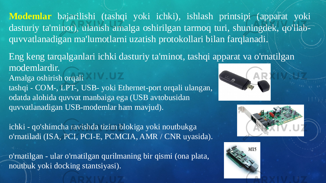 Modemlar bajarilishi (tashqi yoki ichki), ishlash printsipi (apparat yoki dasturiy ta&#39;minot), ulanish amalga oshirilgan tarmoq turi, shuningdek, qo&#39;llab- quvvatlanadigan ma&#39;lumotlarni uzatish protokollari bilan farqlanadi. Eng keng tarqalganlari ichki dasturiy ta&#39;minot, tashqi apparat va o&#39;rnatilgan modemlardir. Amalga oshirish orqali tashqi - COM-, LPT-, USB- yoki Ethernet-port orqali ulangan, odatda alohida quvvat manbaiga ega (USB avtobusidan quvvatlanadigan USB-modemlar ham mavjud). ichki - qo&#39;shimcha ravishda tizim blokiga yoki noutbukga o&#39;rnatiladi (ISA, PCI, PCI-E, PCMCIA, AMR / CNR uyasida). o&#39;rnatilgan - ular o&#39;rnatilgan qurilmaning bir qismi (ona plata, noutbuk yoki docking stantsiyasi). 