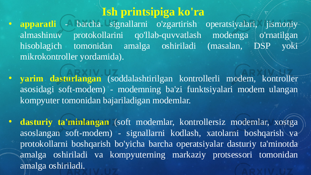 Ish printsipiga ko&#39;ra • apparatli - barcha signallarni o&#39;zgartirish operatsiyalari, jismoniy almashinuv protokollarini qo&#39;llab-quvvatlash modemga o&#39;rnatilgan hisoblagich tomonidan amalga oshiriladi (masalan, DSP yoki mikrokontroller yordamida). • yarim dasturlangan (soddalashtirilgan kontrollerli modem, kontroller asosidagi soft-modem) - modemning ba&#39;zi funktsiyalari modem ulangan kompyuter tomonidan bajariladigan modemlar. • dasturiy ta&#39;minlangan (soft modemlar, kontrollersiz modemlar, xostga asoslangan soft-modem) - signallarni kodlash, xatolarni boshqarish va protokollarni boshqarish bo&#39;yicha barcha operatsiyalar dasturiy ta&#39;minotda amalga oshiriladi va kompyuterning markaziy protsessori tomonidan amalga oshiriladi. 