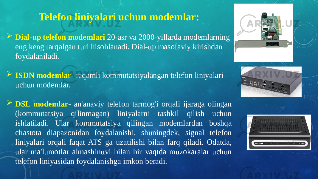 Telefon liniyalari uchun modemlar:  Dial-up telefon modemlari 20-asr va 2000-yillarda modemlarning eng keng tarqalgan turi hisoblanadi. Dial-up masofaviy kirishdan foydalaniladi.  ISDN modemlar - raqamli kommutatsiyalangan telefon liniyalari uchun modemlar.  DSL modemlar - an&#39;anaviy telefon tarmog&#39;i orqali ijaraga olingan (kommutatsiya qilinmagan) liniyalarni tashkil qilish uchun ishlatiladi. Ular kommutatsiya qilingan modemlardan boshqa chastota diapazonidan foydalanishi, shuningdek, signal telefon liniyalari orqali faqat ATS ga uzatilishi bilan farq qiladi. Odatda, ular ma&#39;lumotlar almashinuvi bilan bir vaqtda muzokaralar uchun telefon liniyasidan foydalanishga imkon beradi. 