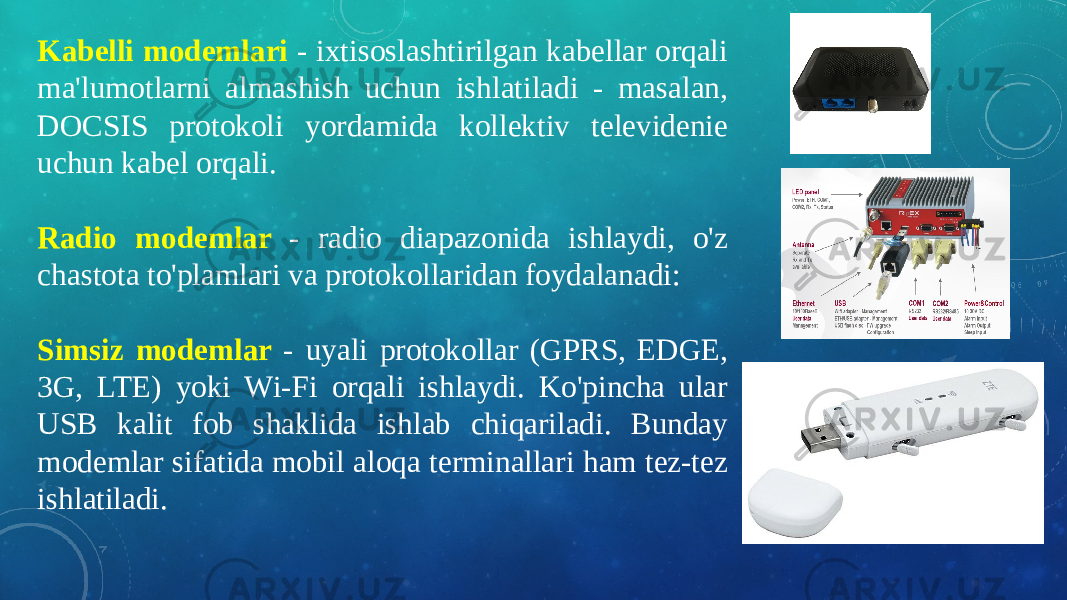 Kabelli modemlari - ixtisoslashtirilgan kabellar orqali ma&#39;lumotlarni almashish uchun ishlatiladi - masalan, DOCSIS protokoli yordamida kollektiv televidenie uchun kabel orqali. Radio modemlar - radio diapazonida ishlaydi, o&#39;z chastota to&#39;plamlari va protokollaridan foydalanadi: Simsiz modemlar - uyali protokollar (GPRS, EDGE, 3G, LTE) yoki Wi-Fi orqali ishlaydi. Ko&#39;pincha ular USB kalit fob shaklida ishlab chiqariladi. Bunday modemlar sifatida mobil aloqa terminallari ham tez-tez ishlatiladi. 