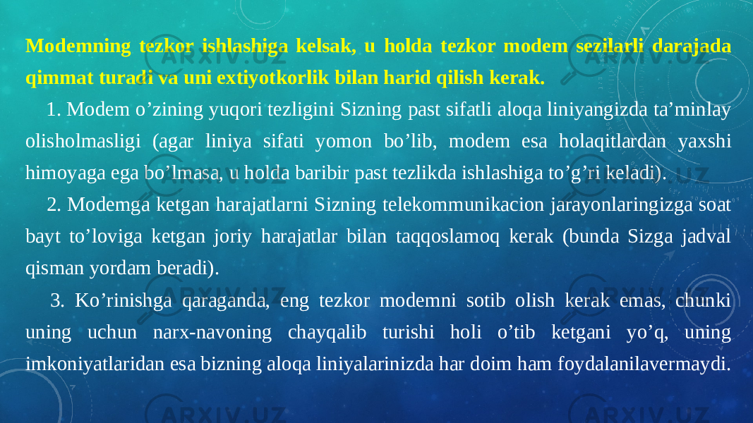 Modemning tezkor ishlashiga kelsak, u holda tezkor modem sezilarli darajada qimmat turadi va uni extiyotkorlik bilan harid qilish kerak.     1. Modem o’zining yuqori tezligini Sizning past sifatli aloqa liniyangizda ta’minlay olisholmasligi (agar liniya sifati yomon bo’lib, modem esa holaqitlardan yaxshi himoyaga ega bo’lmasa, u holda baribir past tezlikda ishlashiga to’g’ri keladi).     2. Modemga ketgan harajatlarni Sizning telekommunikacion jarayonlaringizga soat bayt to’loviga ketgan joriy harajatlar bilan taqqoslamoq kerak (bunda Sizga jadval qisman yordam beradi).     3. Ko’rinishga qaraganda, eng tezkor modemni sotib olish kerak emas, chunki uning uchun narx-navoning chayqalib turishi holi o’tib ketgani yo’q, uning imkoniyatlaridan esa bizning aloqa liniyalarinizda har doim ham foydalanilavermaydi. 