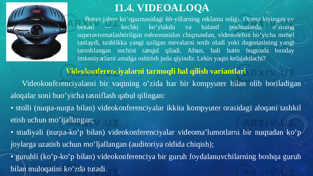     Butun jahon ko’rgazmasidagi 60-yillarning reklama roligi. Orasta kiyingan uy bekasi — kechki ko’ylakda va baland poshnalarda, o’zining superavtomatlashtirilgan oshxonasidan chiqmasdan, videotelefon bo’yicha mebel tanlaydi, tushlikka yangi uzilgan mevalarni sotib oladi yoki dugonasining yangi taroshlangan sochini tanqid qiladi. Afsus, hali hatto bugunda bunday imkoniyatlarni amalga oshirish juda qiyindir. Lekin yaqin kelajakdachi? 11.4. VIDEOALOQA   Videokonferenciyalarni tarmoqli hal qilish variantlari      Videokonferenciyalarni bir vaqtning o’zida har bir kompyuter bilan olib boriladigan aloqalar soni buo’yicha tasniflash qabul qilingan: • stolli (nuqta-nuqta bilan) videokonferenciyalar ikkita kompyuter orasidagi aloqani tashkil etish uchun mo’ljallangan; • studiyali (nuqta-ko’p bilan) videokonferenciyalar videoma’lumotlarni bir nuqtadan ko’p joylarga uzatish uchun mo’ljallangan (auditoriya oldida chiqish); • guruhli (ko’p-ko’p bilan) videokonferenciya bir guruh foydalanuvchilarning boshqa guruh bilan muloqatini ko’zda tutadi. 