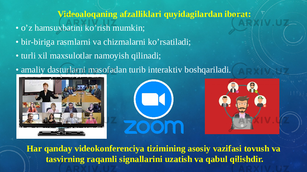 Videoaloqaning afzalliklari quyidagilardan iborat: • o’z hamsuxbatini ko’rish mumkin; • bir-biriga rasmlarni va chizmalarni ko’rsatiladi; • turli xil maxsulotlar namoyish qilinadi; • amaliy dasturlarni masofadan turib interaktiv boshqariladi. Har qanday videokonferenciya tizimining asosiy vazifasi tovush va tasvirning raqamli signallarini uzatish va qabul qilishdir. 