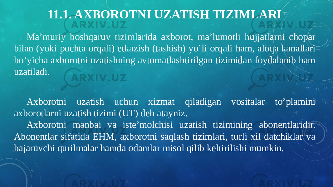 11.1. AXBOROTNI UZATISH TIZIMLARI Ma’muriy boshqaruv tizimlarida axborot, ma’lumotli hujjatlarni chopar bilan (yoki pochta orqali) etkazish (tashish) yo’li orqali ham, aloqa kanallari bo’yicha axborotni uzatishning avtomatlashtirilgan tizimidan foydalanib ham uzatiladi. Axborotni uzatish uchun xizmat qiladigan vositalar to’plamini axborotlarni uzatish tizimi (UT) deb atayniz. Axborotni manbai va iste’molchisi uzatish tizimining abonentlaridir. Abonentlar sifatida EHM, axborotni saqlash tizimlari, turli xil datchiklar va bajaruvchi qurilmalar hamda odamlar misol qilib keltirilishi mumkin. 