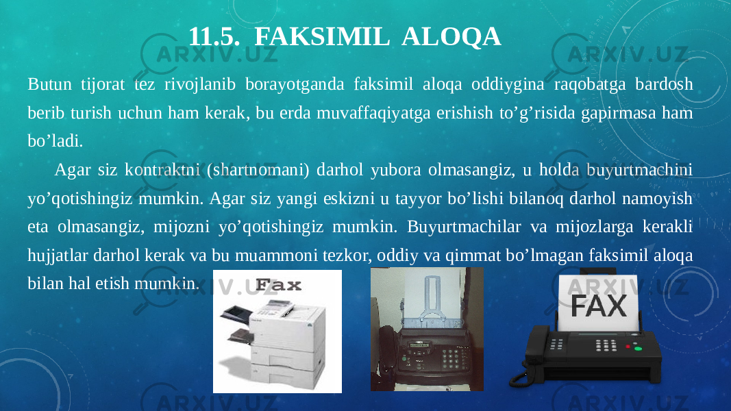 11.5. FAKSIMIL ALOQA Butun tijorat tez rivojlanib borayotganda faksimil aloqa oddiygina raqobatga bardosh berib turish uchun ham kerak, bu erda muvaffaqiyatga erishish to’g’risida gapirmasa ham bo’ladi. Agar siz kontraktni (shartnomani) darhol yubora olmasangiz, u holda buyurtmachini yo’qotishingiz mumkin. Agar siz yangi eskizni u tayyor bo’lishi bilanoq darhol namoyish eta olmasangiz, mijozni yo’qotishingiz mumkin. Buyurtmachilar va mijozlarga kerakli hujjatlar darhol kerak va bu muammoni tezkor, oddiy va qimmat bo’lmagan faksimil aloqa bilan hal etish mumkin. 