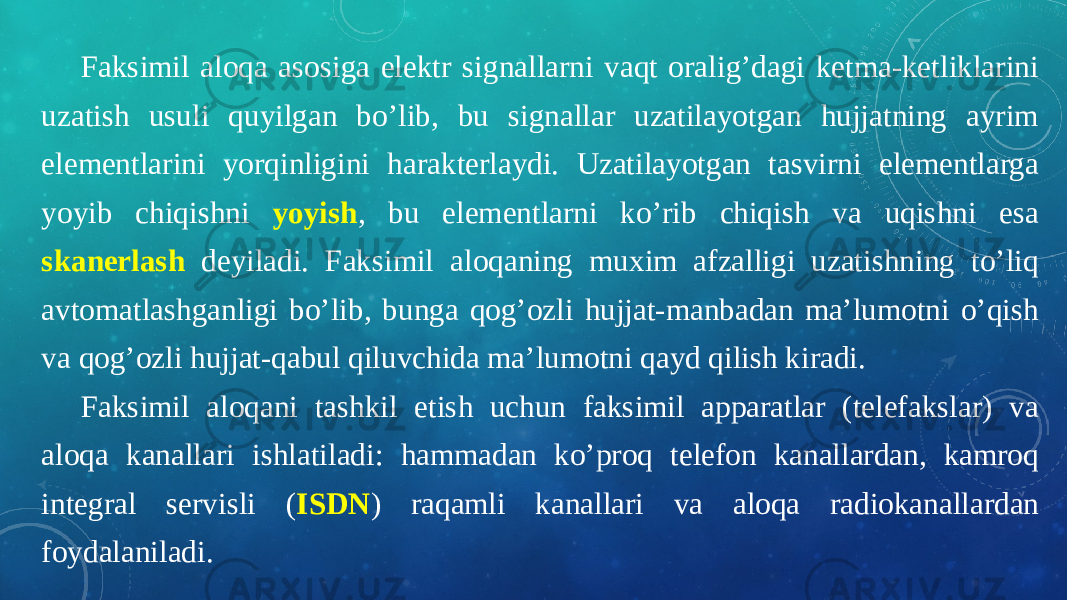 Faksimil aloqa asosiga elektr signallarni vaqt oralig’dagi ketma-ketliklarini uzatish usuli quyilgan bo’lib, bu signallar uzatilayotgan hujjatning ayrim elementlarini yorqinligini harakterlaydi. Uzatilayotgan tasvirni elementlarga yoyib chiqishni yoyish , bu elementlarni ko’rib chiqish va uqishni esa skanerlash deyiladi. Faksimil aloqaning muxim afzalligi uzatishning to’liq avtomatlashganligi bo’lib, bunga qog’ozli hujjat-manbadan ma’lumotni o’qish va qog’ozli hujjat-qabul qiluvchida ma’lumotni qayd qilish kiradi. Faksimil aloqani tashkil etish uchun faksimil apparatlar (telefakslar) va aloqa kanallari ishlatiladi: hammadan ko’proq telefon kanallardan, kamroq integral servisli ( ISDN ) raqamli kanallari va aloqa radiokanallardan foydalaniladi. 