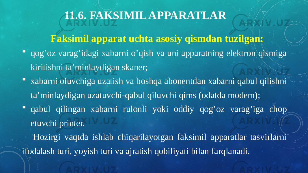 11.6. FAKSIMIL APPARATLAR Faksimil apparat uchta asosiy qismdan tuzilgan:  qog’oz varag’idagi xabarni o’qish va uni apparatning elektron qismiga kiritishni ta’minlaydigan skaner;  xabarni oluvchiga uzatish va boshqa abonentdan xabarni qabul qilishni ta’minlaydigan uzatuvchi-qabul qiluvchi qims (odatda modem);  qabul qilingan xabarni rulonli yoki oddiy qog’oz varag’iga chop etuvchi printer. Hozirgi vaqtda ishlab chiqarilayotgan faksimil apparatlar tasvirlarni ifodalash turi, yoyish turi va ajratish qobiliyati bilan farqlanadi. 