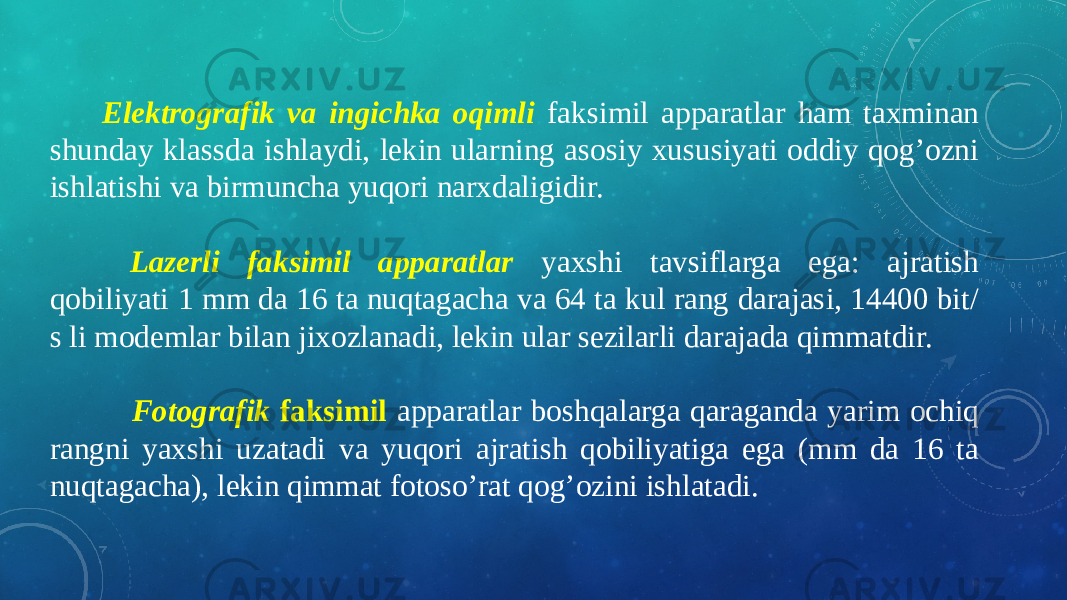  Elektrografik va ingichka oqimli faksimil apparatlar ham taxminan shunday klassda ishlaydi, lekin ularning asosiy xususiyati oddiy qog’ozni ishlatishi va birmuncha yuqori narxdaligidir.     Lazerli faksimil apparatlar yaxshi tavsiflarga ega: ajratish qobiliyati 1 mm da 16 ta nuqtagacha va 64 ta kul rang darajasi, 14400 bit/ s li modemlar bilan jixozlanadi, lekin ular sezilarli darajada qimmatdir.     Fotografik faksimil apparatlar boshqalarga qaraganda yarim ochiq rangni yaxshi uzatadi va yuqori ajratish qobiliyatiga ega (mm da 16 ta nuqtagacha), lekin qimmat fotoso’rat qog’ozini ishlatadi. 