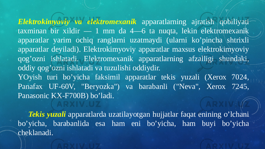 Elektrokimyoviy va elektromexanik apparatlarning ajratish qobiliyati taxminan bir xildir — 1 mm da 4—6 ta nuqta, lekin elektromexanik apparatlar yarim ochiq ranglarni uzatmaydi (ularni ko’pincha shtrixli apparatlar deyiladi). Elektrokimyoviy apparatlar maxsus elektrokimyoviy qog’ozni ishlatadi. Elektromexanik apparatlarning afzalligi shundaki, oddiy qog’ozni ishlatadi va tuzulishi oddiydir. YOyish turi bo’yicha faksimil apparatlar tekis yuzali (Xerox 7024, Panafax UF-60V, &#34;Beryozka&#34;) va barabanli (&#34;Neva&#34;, Xerox 7245, Panasonic KX-F700B) bo’ladi.     Tekis yuzali apparatlarda uzatilayotgan hujjatlar faqat enining o’lchani bo’yicha, barabanlida esa ham eni bo’yicha, ham buyi bo’yicha cheklanadi. 