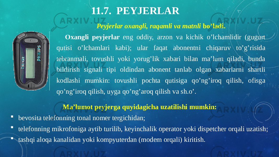 11.7. PEYJERLAR Peyjerlar oxangli, raqamli va matnli bo’ladi.     Oxangli peyjerlar eng oddiy, arzon va kichik o’lchamlidir (gugurt qutisi o’lchamlari kabi); ular faqat abonentni chiqaruv to’g’risida tebranmali, tovushli yoki yorug’lik xabari bilan ma’lum qiladi, bunda bildirish signali tipi oldindan abonent tanlab olgan xabarlarni shartli kodlashi mumkin: tovushli pochta qutisiga qo’ng’iroq qilish, ofisga qo’ng’iroq qilish, uyga qo’ng’aroq qilish va sh.o’. Ma’lumot peyjerga quyidagicha uzatilishi mumkin:  bevosita telefonning tonal nomer tergichidan;  telefonning mikrofoniga aytib turilib, keyinchalik operator yoki dispetcher orqali uzatish;  tashqi aloqa kanalidan yoki kompyuterdan (modem orqali) kiritish. 