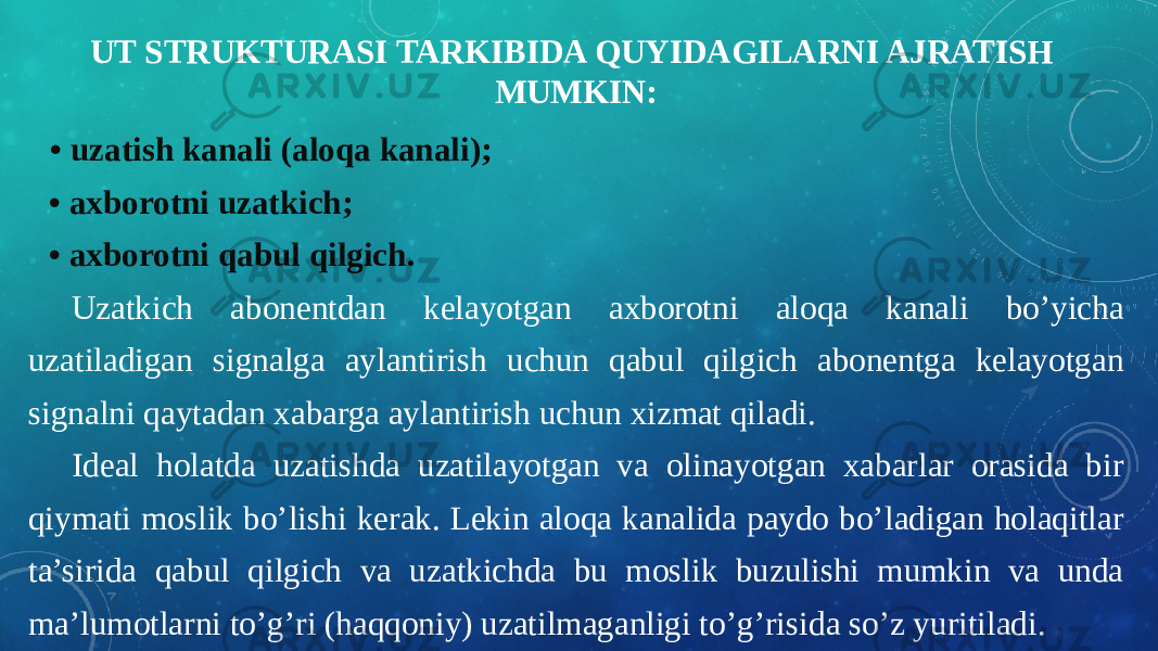 UT STRUKTURASI TARKIBIDA QUYIDAGILARNI AJRATISH MUMKIN: • uzatish kanali (aloqa kanali); • axborotni uzatkich; • axborotni qabul qilgich. Uzatkich abonentdan kelayotgan axborotni aloqa kanali bo’yicha uzatiladigan signalga aylantirish uchun qabul qilgich abonentga kelayotgan signalni qaytadan xabarga aylantirish uchun xizmat qiladi. Ideal holatda uzatishda uzatilayotgan va olinayotgan xabarlar orasida bir qiymati moslik bo’lishi kerak. Lekin aloqa kanalida paydo bo’ladigan holaqitlar ta’sirida qabul qilgich va uzatkichda bu moslik buzulishi mumkin va unda ma’lumotlarni to’g’ri (haqqoniy) uzatilmaganligi to’g’risida so’z yuritiladi. 