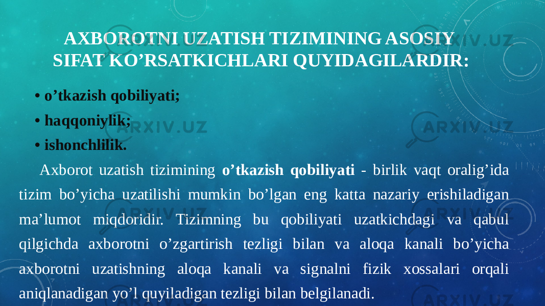 AXBOROTNI UZATISH TIZIMINING ASOSIY SIFAT KO’RSATKICHLARI QUYIDAGILARDIR:     • o’tkazish qobiliyati;     • haqqoniylik;     • ishonchlilik. Axborot uzatish tizimining o’tkazish qobiliyati - birlik vaqt oralig’ida tizim bo’yicha uzatilishi mumkin bo’lgan eng katta nazariy erishiladigan ma’lumot miqdoridir. Tizimning bu qobiliyati uzatkichdagi va qabul qilgichda axborotni o’zgartirish tezligi bilan va aloqa kanali bo’yicha axborotni uzatishning aloqa kanali va signalni fizik xossalari orqali aniqlanadigan yo’l quyiladigan tezligi bilan belgilanadi. 