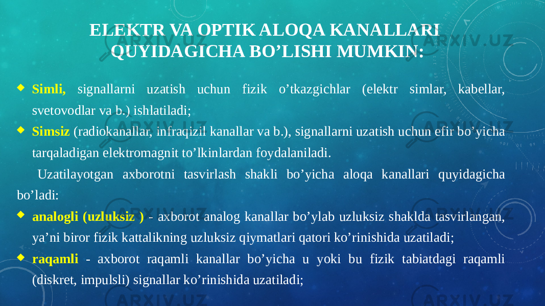 ELEKTR VA OPTIK ALOQA KANALLARI QUYIDAGICHA BO’LISHI MUMKIN:  Simli, signallarni uzatish uchun fizik o’tkazgichlar (elektr simlar, kabellar, svetovodlar va b.) ishlatiladi;  Simsiz (radiokanallar, infraqizil kanallar va b.), signallarni uzatish uchun efir bo’yicha tarqaladigan elektromagnit to’lkinlardan foydalaniladi. Uzatilayotgan axborotni tasvirlash shakli bo’yicha aloqa kanallari quyidagicha bo’ladi:  analogli (uzluksiz ) - axborot analog kanallar bo’ylab uzluksiz shaklda tasvirlangan, ya’ni biror fizik kattalikning uzluksiz qiymatlari qatori ko’rinishida uzatiladi;  raqamli - axborot raqamli kanallar bo’yicha u yoki bu fizik tabiatdagi raqamli (diskret, impulsli) signallar ko’rinishida uzatiladi; 