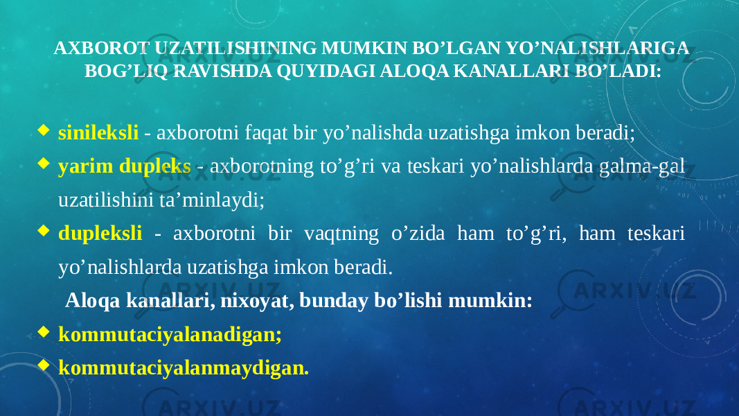 AXBOROT UZATILISHINING MUMKIN BO’LGAN YO’NALISHLARIGA BOG’LIQ RAVISHDA QUYIDAGI ALOQA KANALLARI BO’LADI:  sinileksli - axborotni faqat bir yo’nalishda uzatishga imkon beradi;  yarim dupleks - axborotning to’g’ri va teskari yo’nalishlarda galma-gal uzatilishini ta’minlaydi;  dupleksli - axborotni bir vaqtning o’zida ham to’g’ri, ham teskari yo’nalishlarda uzatishga imkon beradi. Aloqa kanallari, nixoyat, bunday bo’lishi mumkin:  kommutaciyalanadigan;  kommutaciyalanmaydigan. 