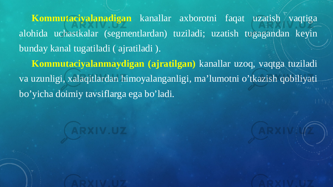 Kommutaciyalanadigan kanallar axborotni faqat uzatish vaqtiga alohida uchastkalar (segmentlardan) tuziladi; uzatish tugagandan keyin bunday kanal tugatiladi ( ajratiladi ). Kommutaciyalanmaydigan (ajratilgan) kanallar uzoq, vaqtga tuziladi va uzunligi, xalaqitlardan himoyalanganligi, ma’lumotni o’tkazish qobiliyati bo’yicha doimiy tavsiflarga ega bo’ladi. 
