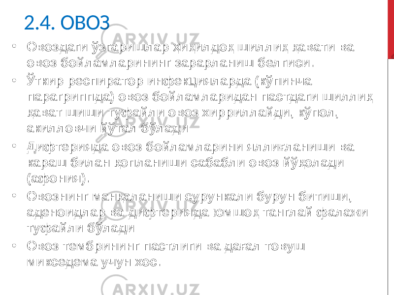 2.4. ОВОЗ • Овоздаги ўзгаришлар ҳиқилдоқ шиллиқ қавати ва овоз бойламларининг зарарланиш белгиси. • Ўткир респиратор инфекцияларда (кўпинча парагриппда) овоз бойламларидан пастдаги шиллиқ қават шиши туфайли овоз хирриллайди, кўпол, акилловчи йўтал бўлади • Дифтерияда овоз бойламларини яллиғланиши ва караш билан қопланиши сабабли овоз йўқолади (афония). • Овознинг манқаланиши сурункали бурун битиши, аденоидлар ва дифтерияда юмшоқ танглай фалажи туфайли бўлади • Овоз тембрининг пастлиги ва дағал товуш микседема учун хос. 