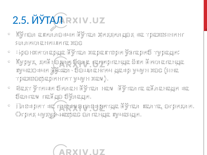 2.5. ЙЎТАЛ • Қўпол акилловчи йўтал ҳиққилдоқ ва трахеянинг яллиғланишига хос • Бронхитларда йўтал характери ўзгариб туради: • Қуруқ, қийноқли бола гапирганда ёки йиғлаганда кучаювчи йўтал- бошланғич давр учун хос (яна трахеофарингит учун хам). • Вақт ўтиши билан йўтал нам йўталга айланади ва балғам пайдо бўлади. • Плеврит ва пневмоплевритда йўтал калта, оғриқли. Оғриқ чуқур нафас олганда кучаяди. 