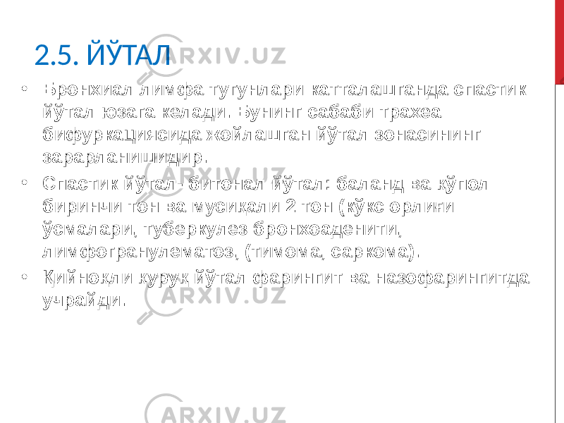 2.5. ЙЎТАЛ • Бронхиал лимфа тугунлари катталашганда спастик йўтал юзага келади. Бунинг сабаби трахеа бифуркациясида жойлашган йўтал зонасининг зарарланишидир. • Спастик йўтал- битонал йўтал: баланд ва қўпол биринчи тон ва мусиқали 2 тон (кўкс орлиғи ўсмалари, туберкулез бронхоаденити, лимфогранулематоз, (тимома, саркома). • Қийноқли қуруқ йўтал фарингит ва назофарингитда учрайди. 