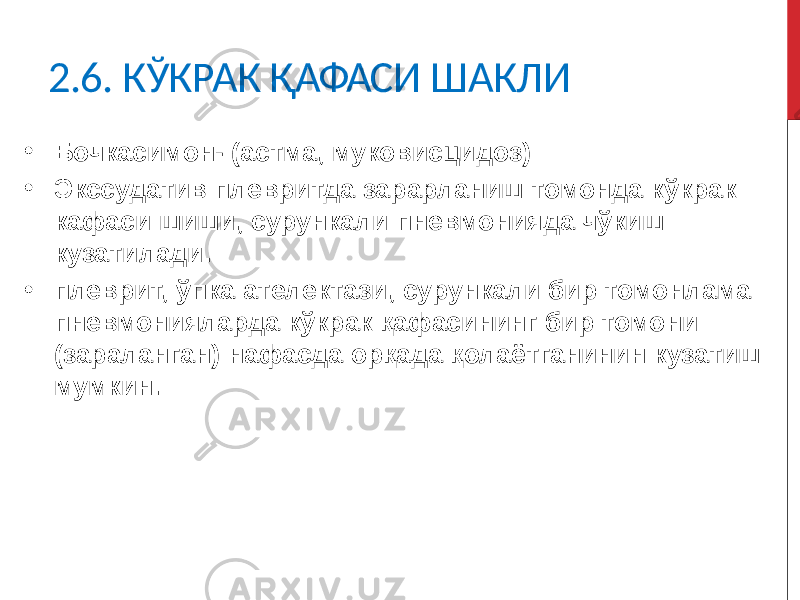 2.6. КЎКРАК ҚАФАСИ ШАКЛИ • Бочкасимон- (астма, муковисцидоз) • Экссудатив плевритда зарарланиш томонда кўкрак кафаси шиши, сурункали пневмонияда чўкиш кузатилади. • плеврит, ўпка ателектази, сурункали бир томонлама пневмонияларда кўкрак қафасининг бир томони (зараланган) нафасда орқада қолаётганинин кузатиш мумкин. 