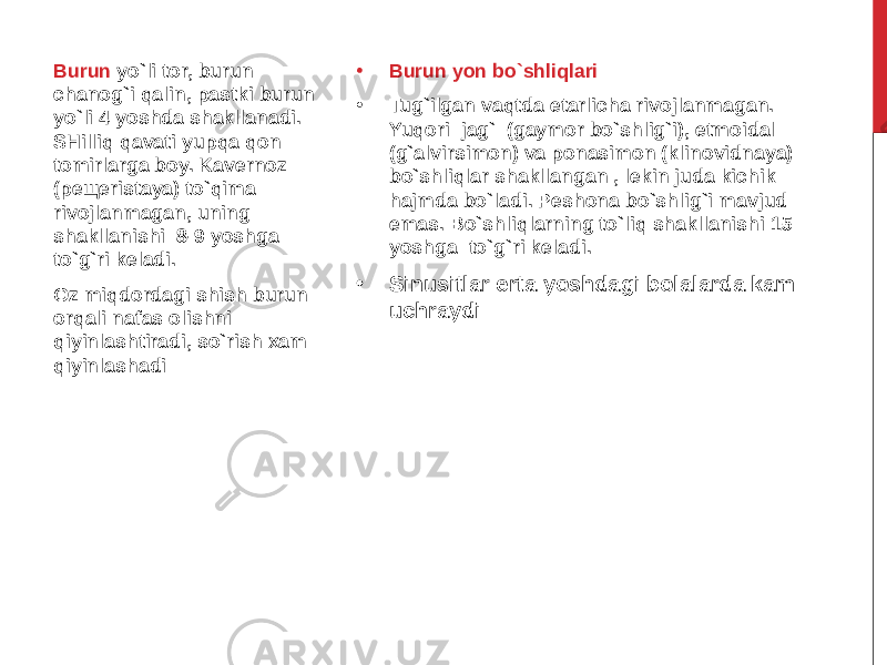 • Burun yon bo`shliqlari • Tug`ilgan vaqtda etarlicha rivojlanmagan. Yuqori jag` (gaymor bo`shlig`i), etmoidal (g`alvirsimon) va ponasimon (klinovidnaya) bo`shliqlar shakllangan , lekin juda kichik hajmda bo`ladi. Peshona bo`shlig`i mavjud emas. Bo`shliqlarning to`liq shakllanishi 15 yoshga to`g`ri keladi. • Sinusitlar erta yoshdagi bolalarda kam uchraydiBurun yo`li tor, burun chanog`i qalin, pastki burun yo`li 4 yoshda shakllanadi. SHilliq qavati yupqa qon tomirlarga boy. Kavernoz (peщeristaya) to`qima rivojlanmagan, uning shakllanishi 8-9 yoshga to`g`ri keladi. Oz miqdordagi shish burun orqali nafas olishni qiyinlashtiradi, so`rish xam qiyinlashadi 