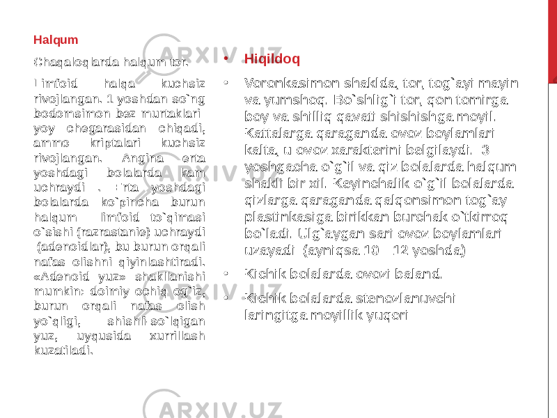 • Hiqildoq • Voronkasimon shaklda, tor, tog`ayi mayin va yumshoq. Bo`shlig`i tor, qon tomirga boy va shilliq qavati shishishga moyil. Kattalarga qaraganda ovoz boylamlari kalta, u ovoz xarakterini belgilaydi. 3 yoshgacha o`g`il va qiz bolalarda halqum shakli bir xil. Keyinchalik o`g`il bolalarda qizlarga qaraganda qalqonsimon tog`ay plastinkasiga birikkan burchak o`tkirroq bo`ladi. Ulg`aygan sari ovoz boylamlari uzayadi (ayniqsa 10—12 yoshda) • Kichik bolalarda ovozi baland. • Kichik bolalarda stenozlanuvchi laringitga moyillik yuqoriHalqum Chaqaloqlarda halqum tor. Limfoid halqa kuchsiz rivojlangan. 1 yoshdan so`ng bodomsimon bez murtaklari yoy chegarasidan chiqadi, ammo kriptalari kuchsiz rivojlangan. Angina erta yoshdagi bolalarda kam uchraydi . Erta yoshdagi bolalarda ko`pincha burun halqum limfo id to`qimasi o`sishi (razrastanie) uchraydi (adenoidlar), bu burun orqali nafas olishni qiyinlashtiradi. «Adenoid yuz» shakllanishi mumkin: doimiy ochiq og`iz, burun orqali nafas olish yo`qligi, shishli-so`lqigan yuz, uyqusida xurrillash kuzatiladi. 