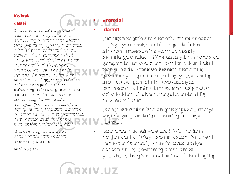 • Bronxial • daraxt • Tug`ilgan vaqtda shakllanadi. Bronxlar asosi — tog`ayli yarimhalqalar fibroz parda bilan birikkan. Traxeya o`ng va chap asosiy bronxlarga ajraladi. O`ng asosiy bronx chapiga qaraganda traxeya bilan kichikroq burchakni tashkil etadi. Bronx va bronxiolalar shilliq qavati mayin, qon tomirga boy, yupqa shilliq bilan qoplangan, shilliq evakuatsiyasi taminlovchi silindrik kipriksimon ko`p qatorli epiteliy bilan o`ralgan.Chaqaloqlarda silliq mushaklari kam • Tashqi tomondan bosish qulayligi.Aspiratsiya vaqtida yot jism ko`pincha o`ng bronxga tushadi. • Bolalarda mushak va elastik to`qima kam rivojlanganligi tufayli bronxospazm fenomeni kamroq aniqlanadi; Bronxial obstruksiya asosan shilliq qavatining shishishi va yopishqoq balg`am hosil bo`lishi bilan bog`liqKo`krak qafasi Chaqaloqlarda ko`krak qafasi bochkasimon: sagittal o`lchami ko`ndalang o`lchami bilan deyarli teng (7-6 rasm). Qovurg`a umurtqa bilan ko`proq gorizontal birikadi (deyarli to`g`ri burchak ostida). Epigastral burchak o`tmas. Nafas mushaklari kuchsiz, yuzaki, chaqaloq va 1 oylik bolalarda ayniqsa diafragmal nafas olish xarakterli. Ulg`aygan sari old orqa ko`lami kamayadi, ko`krak qafasining ko`ndalang kesimi oval bo`ladi. Uning frontal razmeri oshadi, sagittal — nisbatan kamayadi (7-7 rasm), qovurg`alar egriligi oshadi, epigastral burchak o`tkirroq bo`ladi. O`pka to`qimasida elastik strukturasi rivojlanadi, ventilyasiya effektivligi oshadi. Erta yoshdagi bolalarda va chaqaloqlarda atelektaz va pnevmoniya bo`lish xavfi yuqori. 