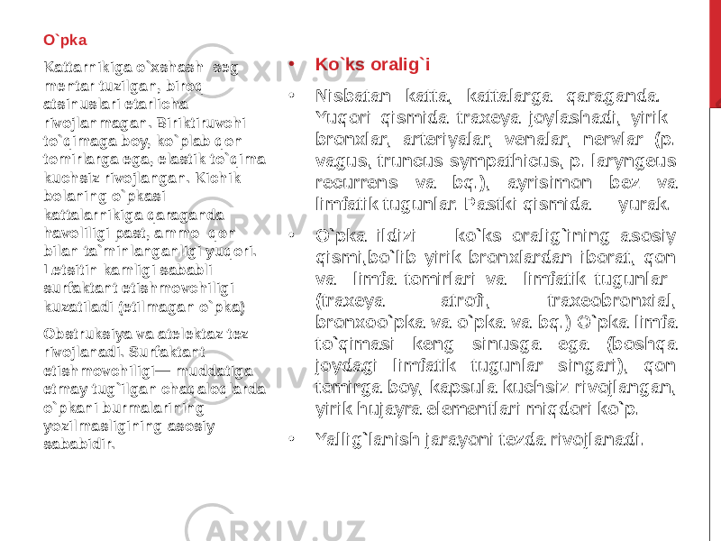 • Ko`ks oralig`i • Nisbatan katta, kattalarga qaraganda. Yuqori qismida traxeya joylashadi, yirik bronxlar, arteriyalar, venalar, nervlar (p. vagus, truncus sympathicus, p. laryngeus recurrens va bq.), ayrisimon bez va limfatik tugunlar. Pastki qismida — yurak. • O`pka ildizi — ko`ks oralig`ining asosiy qismi,bo`lib yirik bronxlardan iborat, qon va limfa tomirlari va limfatik tugunlar (traxeya atrofi, traxeobronxial, bronxoo`pka va o`pka va bq.) O`pka limfa to`qimasi keng sinusga ega (boshqa joydagi limfatik tugunlar singari), qon tomirga boy, kapsula kuchsiz rivojlangan, yirik hujayra elementlari miqdori ko`p. • Yallig`lanish jarayoni tezda rivojlanadi.O`pka Kattarnikiga o`xshash seg mentar tuzilgan, biroq atsinuslari etarlicha rivojlanmagan. Biriktiruvchi to`qimaga boy, ko`plab qon tomirlarga ega, elastik to`qima kuchsiz rivojlangan. Kichik bolaning o`pkasi kattalarnikiga qaraganda havoliligi past, ammo qon bilan ta`minlanganligi yuqori. Letsitin kamligi sababli surfak tant etishmovchiligi kuzatiladi (etilmagan o`pka) Obstruksiya va atelektaz tez rivojlanadi. Surfaktan t etishmovchiligi— muddatiga etmay tug`ilgan chaqaloqlarda o`pkani burmalarining yozilmasligining asosiy sababidir. 