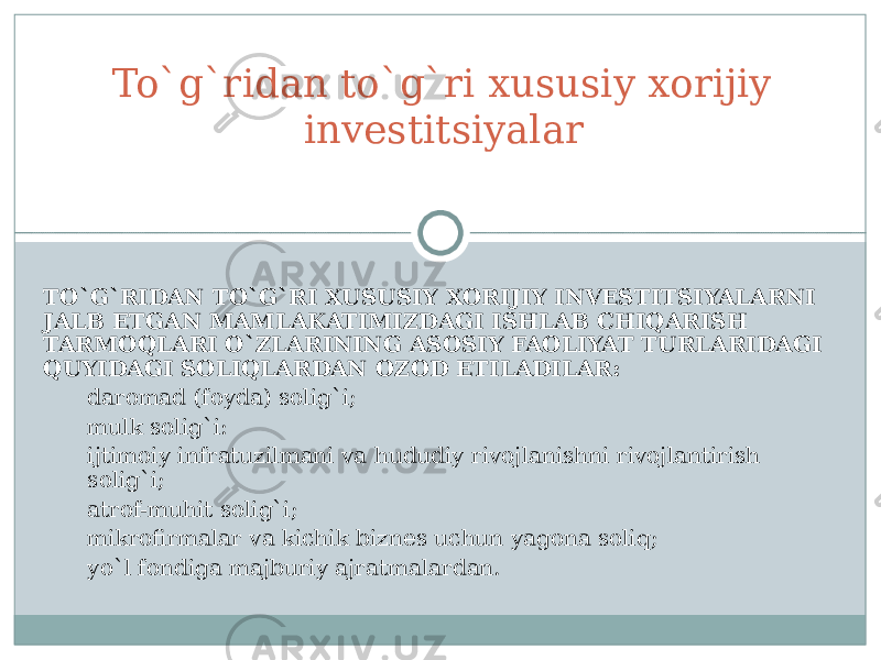 TO`G`RIDAN TO`G`RI XUSUSIY XORIJIY INVESTITSIYALARNI JALB ETGAN MAMLAKATIMIZDAGI ISHLAB CHIQARISH TARMOQLARI O`ZLARINING ASOSIY FAOLIYAT TURLARIDAGI QUYIDAGI SOLIQLARDAN OZOD ETILADILAR: d aromad (foyda) solig`i; m ulk solig`i: ijtimoiy infratuzilmani va hududiy rivojlanishni rivojlantirish solig`i; a trof-muhit solig`i; m ikrofirmalar va kichik biznes uchun yagona soliq; y o`l fondiga majburiy ajratmalar dan.To`g`ridan to`g`ri xususiy xorijiy investitsiyalar 