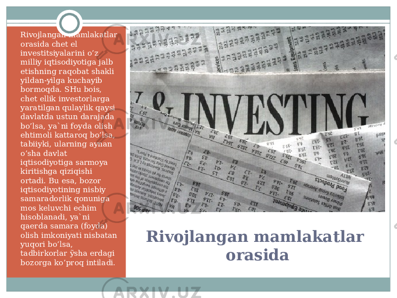 Rivojlangan mamlakatlar orasidaRivojlangan mamlakatlar orasida chet el investitsiyalarini o’ z milliy iqtisodiyotiga jalb etishning raqobat shakli yildan-yilga kuchayib bormoqda. SHu bois, chet ellik investorlarga yaratilgan qulaylik qaysi davlatda ustun darajada b o’ lsa, ya`ni foyda olish ehtimoli kattaroq b o’ lsa, tabiiyki, ularning aynan o’ sha davlat iqtisodiyotiga sarmoya kiritishga qiziqishi ortadi. Bu esa, bozor iqtisodiyotining nisbiy samaradorlik qonuniga mos keluvchi echim hisoblanadi, ya`ni qaerda samara (foyda) olish imkoniyati nisbatan yuqori b o’ lsa, tadbirkorlar ỹsha erdagi bozorga k o’ proq intiladi. 