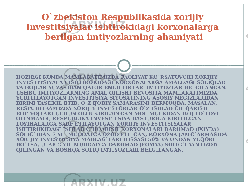 HOZIRGI KUNDA MAMLAKATIMIZDA FAOLIYAT KO`RSATUVCHI XORIJIY INVESTITSIYALAR ISHTIROKIDAGI KORXONALARGA AMALDAGI SOLIQLAR VA BOJLAR YUZASIDAN QATOR ENGILLIKLAR, IMTIYOZLAR BELGILANGAN. USHBU IMTIYOZLARNING AMAL QILISHI BEVOSITA MAMLAKATIMIZDA YURITILAYOTGAN INVESTITSIYA SIYOSATINING ASOSIY NEGIZLARIDAN BIRINI TASHKIL ETIB, O`Z IJOBIY SAMARASINI BERMOQDA. MASALAN, RESPUBLIKAMIZDA XORIJIY INVESTORLAR O`Z ISHLAB CHIQARISH EHTIYOJLARI UCHUN OLIB KIRILADIGAN MOL-MULKIDAN BOJ TO`LOVI OLINMAYDI, RESPUBLIKA INVESTITSIYA DASTURIGA KIRITILGAN LOYIHALARGA SARF ETILAYOTGAN XORIJIY INVESTITSIYALAR ISHTIROKIDAGI ISHLAB CHIQARISH KORXONALARI DAROMAD (FOYDA) SOLIG`IDAN 7 YIL MUDDATGA OZOD ETILGAN, KORXONA JAMG`ARMASIDA XORIJIY INVESTITSIYA MABLAG`LARI HISSASI 50% VA UNDAN YUQORI BO`LSA, ULAR 2 YIL MUDDATGA DAROMAD (FOYDA) SOLIG`IDAN OZOD QILINGAN VA BOSHQA SOLIQ IMTIYOZLARI BELGILANGAN. O`zbekiston Respublikasida xorijiy investitsiyalar ishtirokidagi korxonalarga berilgan imtiyozlarning ahamiyati 