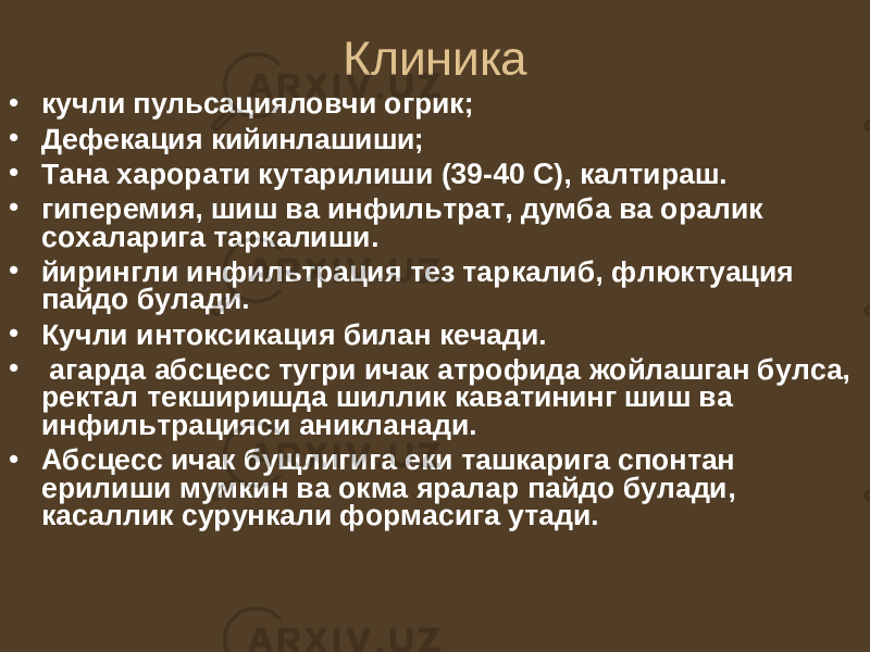 Клиника • кучли пульсацияловчи огрик; • Дефекация кийинлашиши; • Тана харорати кутарилиши (39-40 С), калтираш. • гиперемия, шиш ва инфильтрат, думба ва оралик сохаларига таркалиши. • йирингли инфильтрация тез таркалиб, флюктуация пайдо булади. • Кучли интоксикация билан кечади. • агарда абсцесс тугри ичак атрофида жойлашган булса, ректал текширишда шиллик каватининг шиш ва инфильтрацияси аникланади. • Абсцесс ичак бущлигига еки ташкарига спонтан ерилиши мумкин ва окма яралар пайдо булади, касаллик сурункали формасига утади. 