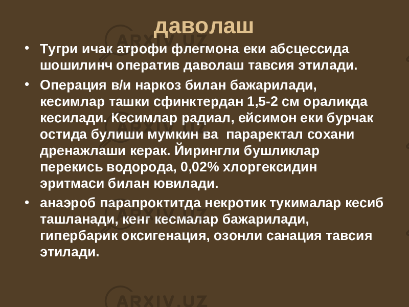 даволаш • Тугри ичак атрофи флегмона еки абсцессида шошилинч оператив даволаш тавсия этилади. • Операция в/и наркоз билан бажарилади, кесимлар ташки сфинктердан 1,5-2 см ораликда кесилади. Кесимлар радиал, ейсимон еки бурчак остида булиши мумкин ва параректал сохани дренажлаши керак. Йирингли бушликлар перекись водорода, 0,02% хлоргексидин эритмаси билан ювилади. • анаэроб парапроктитда некротик тукималар кесиб ташланади, кенг кесмалар бажарилади, гипербарик оксигенация, озонли санация тавсия этилади. 