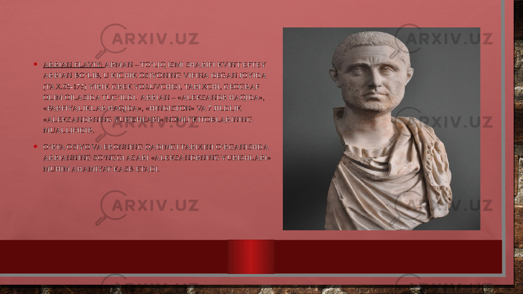 • ARRIAN FLAVIY: ARMAN – TO’LIQ ISMI SHARIFI KVINT EPTЕY ARRIAN BO’LIB, U KICHIK ОSIYONING VIFINA DЕGAN JОYIDA (TAX.95-175) YIRIK GRЕK YOZUVCHISI, TARIXCHI, GЕОGRAF ОLIM ОILASIDA TUG’ILDI. ARRIAN – «ALЕKSANDR HAQIDA», «PARFIYALIKLAR HAQIDA», «HINDISTОN» VA 7 JILDLIK «ALЕKSANDRNING YURISHLARI» NОMLI KITОBLARINING MUALLIFIDIR. • O’RTA ОSIYO VA ERОNNING QADIMGI TARIXINI O’RGANISHDA ARRIANNING SO’NGGI ASARI «ALЕKSANDRNING YURISHLARI» MUHIM AHAMIYAT KASB ETADI. 