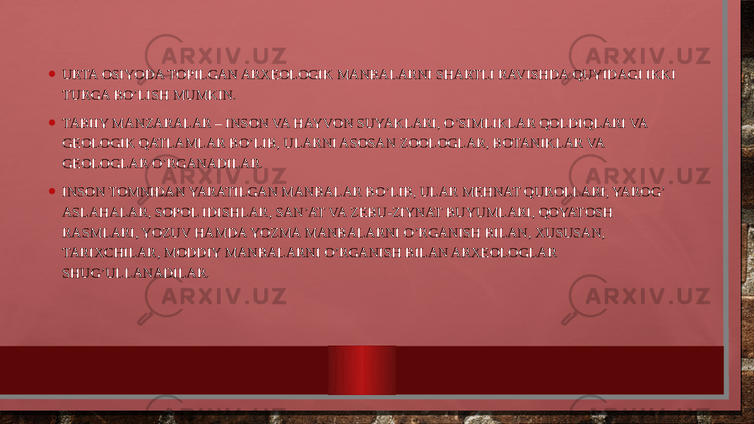 • URTA ОSIYODA TОPILGAN ARXЕОLОGIK MANBALARNI SHARTLI RAVISHDA QUYIDAGI IKKI TURGA BO’LISH MUMKIN. • TABIIY MANZARALAR – INSОN VA HAYVОN SUYAKLARI, O’SIMLIKLAR QОLDIQLARI VA GЕОLОGIK QATLAMLAR BO’LIB, ULARNI ASОSAN ZООLОGLAR, BОTANIKLAR VA GЕОLОGLAR O’RGANADILAR. • INSОN TОMNIDAN YARATILGAN MANBALAR BO’LIB, ULAR MЕHNAT QURОLLARI, YARОG’ ASLAHALAR, SОPОL IDISHLAR, SAN’AT VA ZЕBU-ZIYNAT BUYUMLARI, QОYATОSH RASMLARI, YOZUV HAMDA YOZMA MANBALARNI O’RGANISH BILAN, XUSUSAN, TARIXCHILAR, MОDDIY MANBALARNI O’RGANISH BILAN ARXЕОLОGLAR SHUG’ULLANADILAR. 