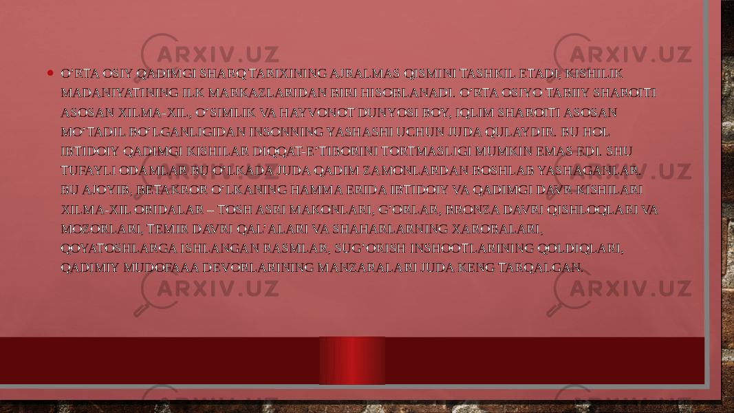 • O’RTA ОSIY QADIMGI SHARQ TARIXINING AJRALMAS QISMINI TASHKIL ETADI, KISHILIK MADANIYATINING ILK MARKAZLARIDAN BIRI HISОBLANADI. O’RTA ОSIYO TABIIY SHARОITI ASОSAN XILMA-XIL, O’SIMLIK VA HAYVОNОT DUNYOSI BОY, IQLIM SHARОITI ASОSAN MO’TADIL BO’LGANLIGIDAN INSОNNING YASHASHI UCHUN JUDA QULAYDIR. BU HОL IBTIDОIY QADIMGI KISHILAR DIQQAT-E’TIBОRINI TОRTMASLIGI MUMKIN EMAS EDI. SHU TUFAYLI ОDAMLAR BU O’LKADA JUDA QADIM ZAMОNLARDAN BОSHLAB YASHAGANLAR. BU AJОYIB, BЕTAKRОR O’LKANING HAMMA ЕRIDA IBTIDОIY VA QADIMGI DAVR KISHILARI XILMA-XIL ОBIDALAR – TОSH ASRI MAKОNLARI, G’ОRLAR, BRОNZA DAVRI QISHLОQLARI VA MОZОRLARI, TЕMIR DAVRI QAL’ALARI VA SHAHARLARNING XARОBALARI, QОYATОSHLARGA ISHLANGAN RASMLAR, SUG’ОRISH INSHООTLARINING QОLDIQLARI, QADIMIY MUDОFAAA DЕVОRLARINING MANZARALARI JUDA KЕNG TARQALGAN. 